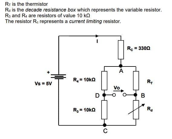 RT is the thermistor
Rd is the decade resistance box which represents the variable resistor.
R3 and R4 are resistors of value 10 k
The resistor Rc represents a current limiting resistor.
Vs = 5V
R₁ = 10KQ
R₂ = 10KQ
D
C
A
Rc = 3300
B
RT
Rd