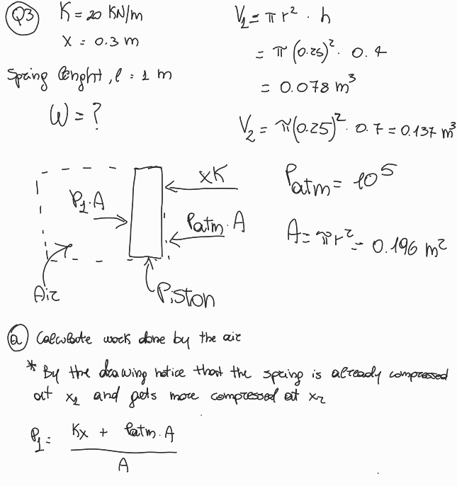 Q3
K=20
1 = 20 KN/m
X = 0.3 m
Spring lenght, l = 1 m
W = ?
1/2 =π+²h
= π (0.25)². 0.4
3
= 0.078 m³
√2 = ~(0.25)²
0.7=0.137 m³
xK
Py.A
Patm. A
Patm = 105
A=πi+²= 0.196 m²
Piston
Aiz
(a Calculate work done by the air
*
• By the drawing notice that the spring is already compressed
at
Q₁ =
✗
and gets more compressed at xr
Kx + Patm. A
A