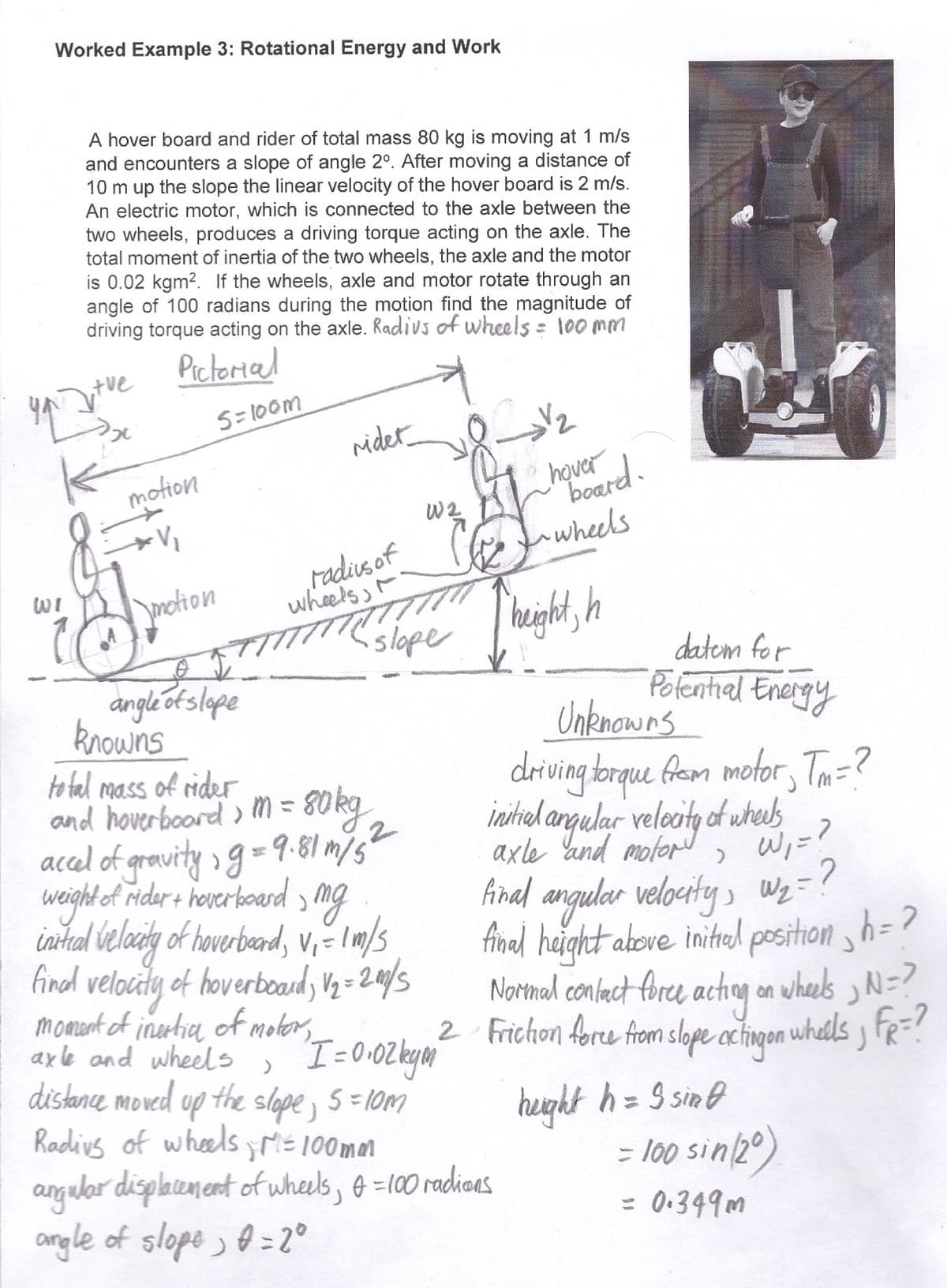 Worked Example 3: Rotational Energy and Work
you
WI
A hover board and rider of total mass 80 kg is moving at 1 m/s
and encounters a slope of angle 2°. After moving a distance of
10 m up the slope the linear velocity of the hover board is 2 m/s.
An electric motor, which is connected to the axle between the
two wheels, produces a driving torque acting on the axle. The
total moment of inertia of the two wheels, the axle and the motor
is 0.02 kgm². If the wheels, axle and motor rotate through an
angle of 100 radians during the motion find the magnitude of
driving torque acting on the axle. Radius of wheels = 100mm
Pictorial
tue
2₂
10
motion
V₁
motion
5=100m
TT
angle of slope
knowns
rider
radius of
wheels,
total mass of rider
m
2
and hoverboard > M = 80kg
accel of gravity; g = 9.81 m/5
weight of rider + hoverboard, mg
initial velocity of hoverboard, V₁ = 1 m/s
final velocity of hoverboard, V₂=200/5
moment of inertia of motor,
axle and wheels
slope
KL
b
W 2
'I=0.02 ky
V₂
hover
board.
wheels
}
up the slope, 5=10m
distance moved up the slope
Radius of wheels; M = 100mm
angular displacement of wheels, f = 100 radions
angle of slope) 0 = 2°
height, h
Unknowns
driving torque from motor, Tm=?
initial angular velocity of wheels
axle and motor
= ?
>
final angular velocity, W₂ = ?
final height above initial position h=2
Normal contact force acting on wheels, N=?
2 Friction force from slope acting on whells; FR=?
height h = 9 sinf
datom for
Potential Energy
الله
= 100 sin (20)
= 0.349m
J