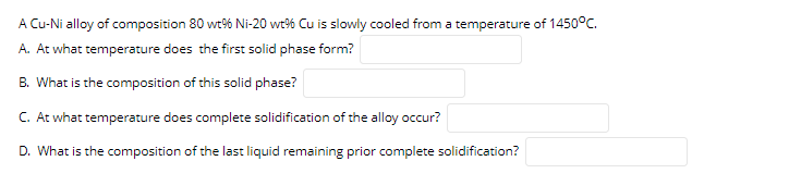 A Cu-Ni alloy of composition 80 wt% Ni-20 wt% Cu is slowly cooled from a temperature of 1450°C.
A. At what temperature does the first solid phase form?
B. What is the composition of this solid phase?
C. At what temperature does complete solidification of the alloy occur?
D. What is the composition of the last liquid remaining prior complete solidification?
