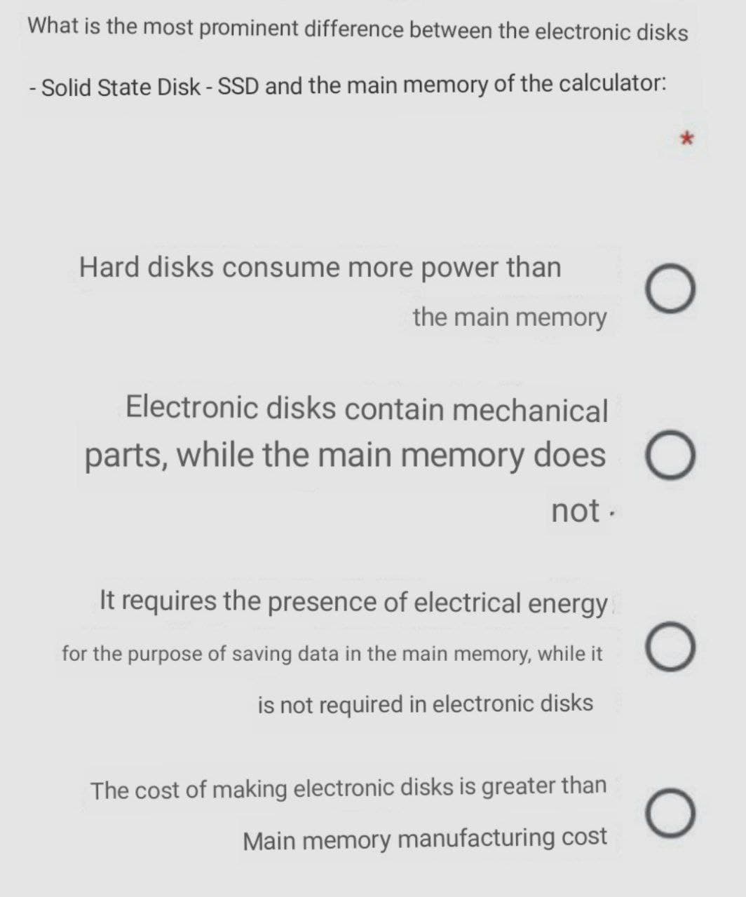 What is the most prominent difference between the electronic disks
- Solid State Disk - SSD and the main memory of the calculator:
Hard disks consume more power than
the main memory
Electronic disks contain mechanical
parts, while the main memory does
not -
It requires the presence of electrical energy
for the purpose of saving data in the main memory, while it
is not required in electronic disks
The cost of making electronic disks is greater than
Main memory manufacturing cost
