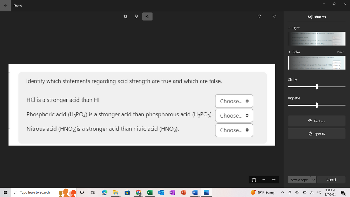 ↓
Photos
Identify which statements regarding acid strength are true and which are false.
HCI is a stronger acid than HI
Choose...
Phosphoric acid (H3PO4) is a stronger acid than phosphorous acid (H3PO3). Choose...
Nitrous acid (HNO₂) is a stronger acid than nitric acid (HNO3).
Type here to search
O
t
II
]'
H
O
2
N
W
Choose...
15
+
39°F Sunny
> Light
dry which statements regarding add at the true and which are
HO is a stronger and than
Phosphorkad (HPO is a stronger acid the poores acid POC
mus acid (HND)'s a stronger acid than nit acid p
> Color
Adjustments
y which steres ngadawgh we true and which are d
Clarity
Phosphork adH-PO is a stronger add than phophoroes acid IPO Choos
usad (NO) a stronger acid thannic acid ₂
Vignette
Save a copy
Red eye
Spot fix
Cancel
Reset
9:58 PM
3/7/2023