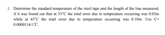 2. Determine the standard temperature of the steel tape and the length of the line measured,
if it was found out that at 35°C the total error due to temperature occurring was 0.03m
while at 45°C the total error due to temperature occurring was 0.10m. Use C=
0.0000116/1°C.
