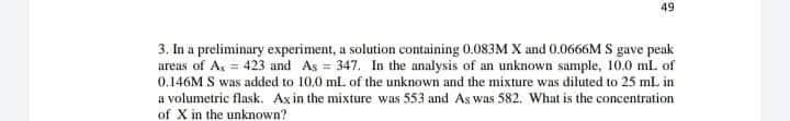49
3. In a preliminary experiment, a solution containing 0.083M X and 0.0666M S gave peak
areas of A, = 423 and As = 347. In the analysis of an unknown sample, 10.0 ml of
0.146M S was added to 10,0 ml. of the unknown and the mixture was diluted to 25 ml. in
a volumetric flask. Axin the mixture was 553 and As was 582. What is the concentration
of X in the unknown?
