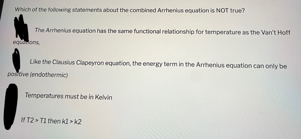 Which of the following statements about the combined Arrhenius equation is NOT true?
The Arrhenius equation has the same functional relationship for temperature as the Van't Hoff
equations,
Like the Clausius Clapeyron equation, the energy term in the Arrhenius equation can only be
positive (endothermic)
Temperatures must be in Kelvin
If T2> T1 then k1 > k2