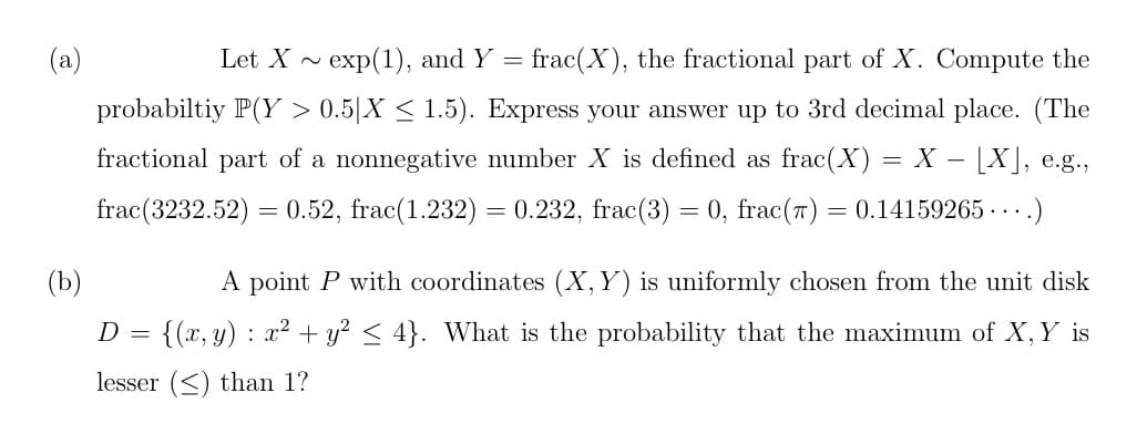(a)
Let X exp(1), and Y = frac(X), the fractional part of X. Compute the
probabiltiy P(Y > 0.5|X ≤ 1.5). Express your answer up to 3rd decimal place. (The
fractional part of a nonnegative number X is defined as frac(X)
X - [X], e.g.,
frac (3232.52) = 0.52, frac(1.232) = 0.232, frac(3) = 0, frac(7): = 0.14159265...)
=
(b)
A point P with coordinates (X, Y) is uniformly chosen from the unit disk
D = {(x, y) : x² + y² ≤ 4}. What is the probability that the maximum of X, Y is
lesser (≤) than 1?