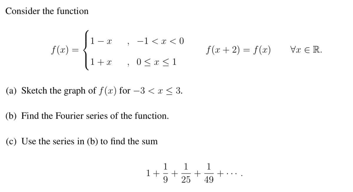 Consider the function
f(x) =
1- x
1 + x
2
−1 < x < 0
0 ≤ x ≤ 1
(a) Sketch the graph of f(x) for −3 < x ≤ 3.
(b) Find the Fourier series of the function.
(c) Use the series in (b) to find the sum
1+
f (x + 2) = f(x)
1 1 1
+ +
-
9 25 49
Vx € R.