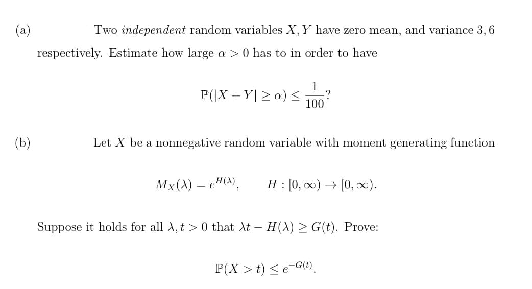 (a)
(b)
Two independent random variables X, Y have zero mean, and variance 3, 6
respectively. Estimate how large a > 0 has to in order to have
P(|X + Y≥ a) ≤
100
·?
Let X be a nonnegative random variable with moment generating function
Mx(X) = eH(X), H: [0, ∞) → [0, ∞).
Suppose it holds for all λ, t > 0 that λt – H(X) ≥ G(t). Prove:
P(X > t) ≤ e-G(t).