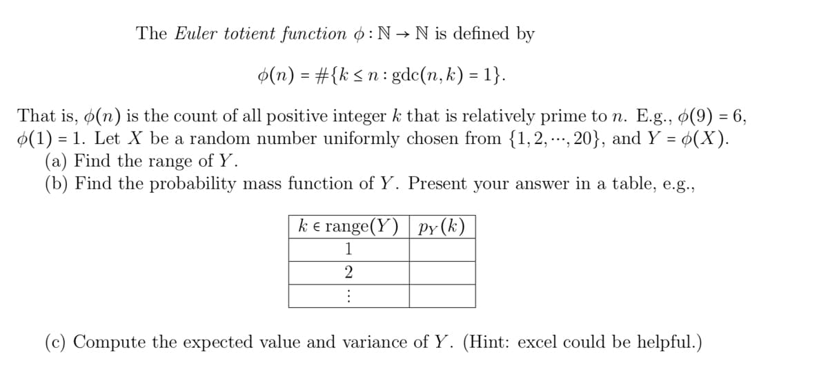 The Euler totient function : N → N is defined by
o(n) = #{k ≤n: gdc(n, k) = 1}.
That is, (n) is the count of all positive integer k that is relatively prime to n. E.g.,
(1) = 1. Let X be a random number uniformly chosen from {1, 2,..., 20}, and Y =
(a) Find the range of Y.
(b) Find the probability mass function of Y. Present your answer in a table, e.g.,
ke range(Y) Ppy (k)
1
2
:
(9) = 6,
(X).
(c) Compute the expected value and variance of Y. (Hint: excel could be helpful.)