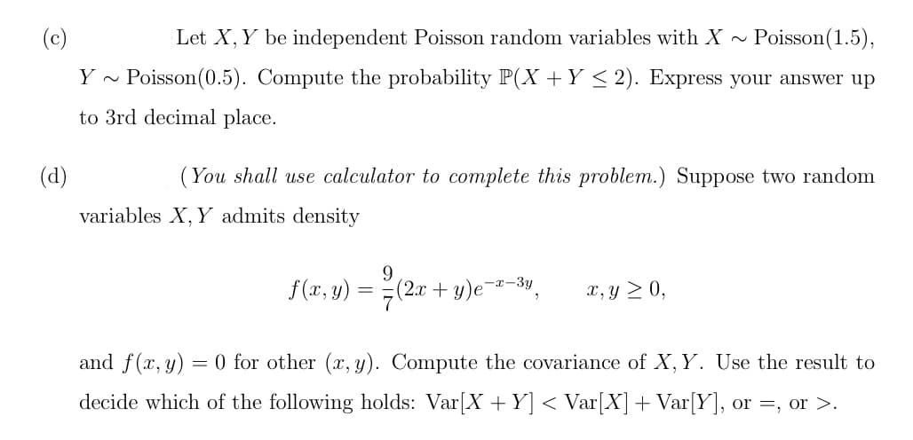 (d)
Let X, Y be independent Poisson random variables with X~ Poisson(1.5),
Y~ Poisson (0.5). Compute the probability P(X + Y ≤ 2). Express your answer up
to 3rd decimal place.
(You shall use calculator to complete this problem.) Suppose two random
variables X, Y admits density
f(x, y)
=
9
-x-3y
7(2x+y)e¯
"
x, y ≥ 0,
and f(x, y)
= 0 for other (x, y). Compute the covariance of X, Y. Use the result to
decide which of the following holds: Var[X + Y] < Var[X] + Var[Y], or =, or >.