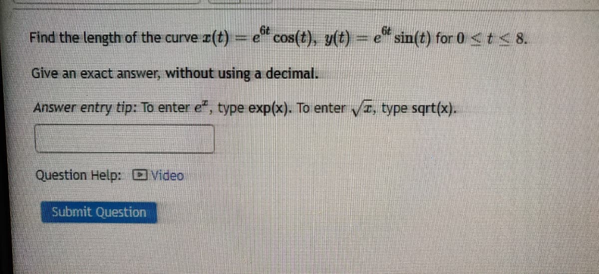 Find the length of the curve (t)- e cos(t), y(t) = e" sin(t) for 0 <t<8.
Give an exact answer, without using a decimal.
Answer entry tip: To enter ef, type exp(x). To enter I, type sqrt(x).
Question Help: DVideo
Submit Question
