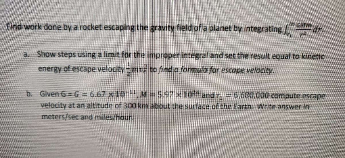 GMmr.
Find work done by a rocket escaping the gravity field of a planet by integrating
a. Show steps using a limit for the improper integral and set the result equal to kinetic
energy of escape velocity mus to find a formula for escape velocity.
b. Given G= G = 6.67 x10,M= 5.97 x 10* and r, = 6,680,000 compute escape
velocity at an altitude of 300 km about the surface of the Earth. Write answer in
meters/sec and miles/hour.
