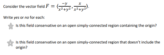Consider the vector field F = (
'x²+y2 'x²+y2/
Write yes or no for each:
Is this field conservative on an open simply-connected region containing the origin?
Is this field conservative on an open simply-connected region that doesn't include the
origin?
