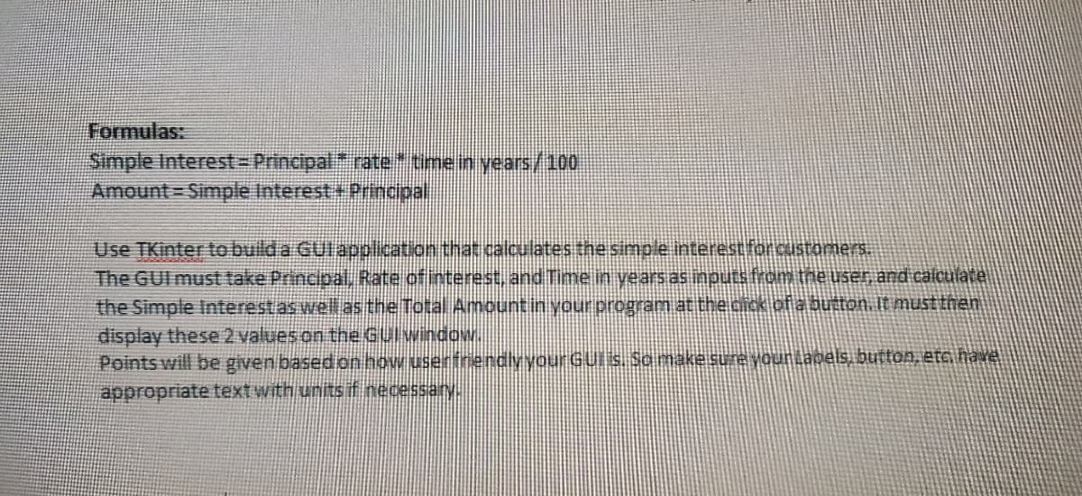 Formulas:
Simple Interest-Principalrate* tmein years/100
Amount Simple Interest +Principal
Use TKinter to bulda GUlapplication that calculates the simple interest forcusromers.
The GUI must take Principal, Rate ofinterest, and Time in years as nputs from the use, and calculate
the Simple Interestas well as the Total Amountin your program at thecick of a button. It must then
display these 2 values on the Gulwindow.
Points will be given basedon how userfnendlyyourGUis. Samakesure younLagels, button, eta have
appropriate text with units f necessary.
