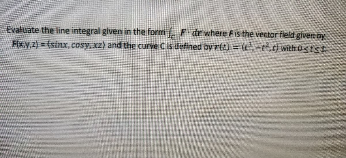 Evaluate the line integral given in the form . F dr where Fis the vector field given by
F(x,y,z) = (sinx, cosy, xz) and the curve Cis defined by r(t) = (t,t,t) with 0<ts1.

