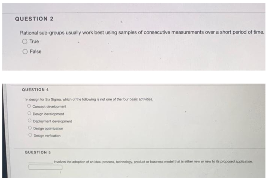 QUESTION 2
Rational sub-groups usually work best using samples of consecutive measurements over a short period of time.
O True
O False
QUESTION 4
In design for Six Sigma, which of the following is not one of the four basic activities.
O Concept development
O Design development
O Deployment development
O Design optimization
O Design verfication
QUESTION 5
involves the adoption of an idea, process, technology, product or business model that is either new or new to its proposed application.
