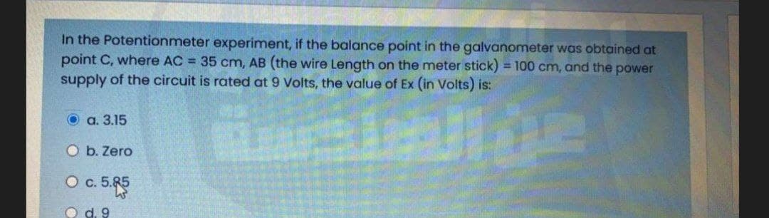 In the Potentionmeter experiment, if the balance point in the galvanometer was obtained at
point C, where AC = 35 cm, AB (the wire Length on the meter stick) = 100 cm, and the power
supply of the circuit is rated at 9 Volts, the value of Ex (in Volts) is:
О а. 3.15
O b. Zero
c. 5.85
O d. 9
