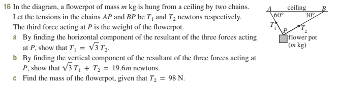 16 In the diagram, a flowerpot of mass m kg is hung from a ceiling by two chains.
Let the tensions in the chains AP and BP be T₁ and T₂ newtons respectively.
The third force acting at P is the weight of the flowerpot.
a By finding the horizontal component of the resultant of the three forces acting
at P, show that T₁ = √√3 T₂.
b
By finding the vertical component of the resultant of the three forces acting at
P, show that √3T₁+T₂ = 19.6m newtons.
c
Find the mass of the flowerpot, given that T₂ = 98 N.
60°
ceiling B
30°
flower pot
(m kg)