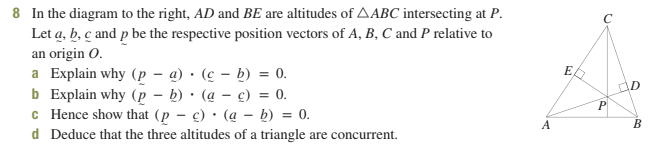 8 In the diagram to the right, AD and BE are altitudes of AABC intersecting at P.
Let a, b, c and p be the respective position vectors of A, B, C and P relative to
an origin O.
a Explain why (pa)
b Explain why (p - b)
c Hence show that (pc)
(a - b) = 0.
d Deduce that the three altitudes of a triangle are concurrent.
(cb) = 0.
(ac) = 0.
A
ED
C
P
D
B
