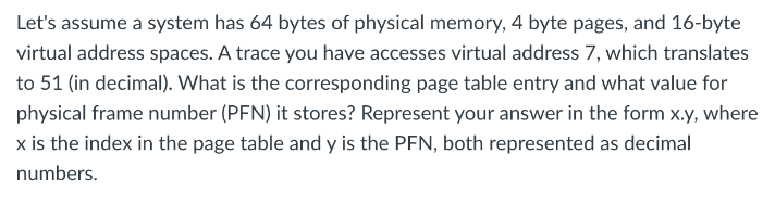 Let's assume a system has 64 bytes of physical memory, 4 byte pages, and 16-byte
virtual address spaces. A trace you have accesses virtual address 7, which translates
to 51 (in decimal). What is the corresponding page table entry and what value for
physical frame number (PFN) it stores? Represent your answer in the form x.y, where
x is the index in the page table and y is the PFN, both represented as decimal
numbers.
