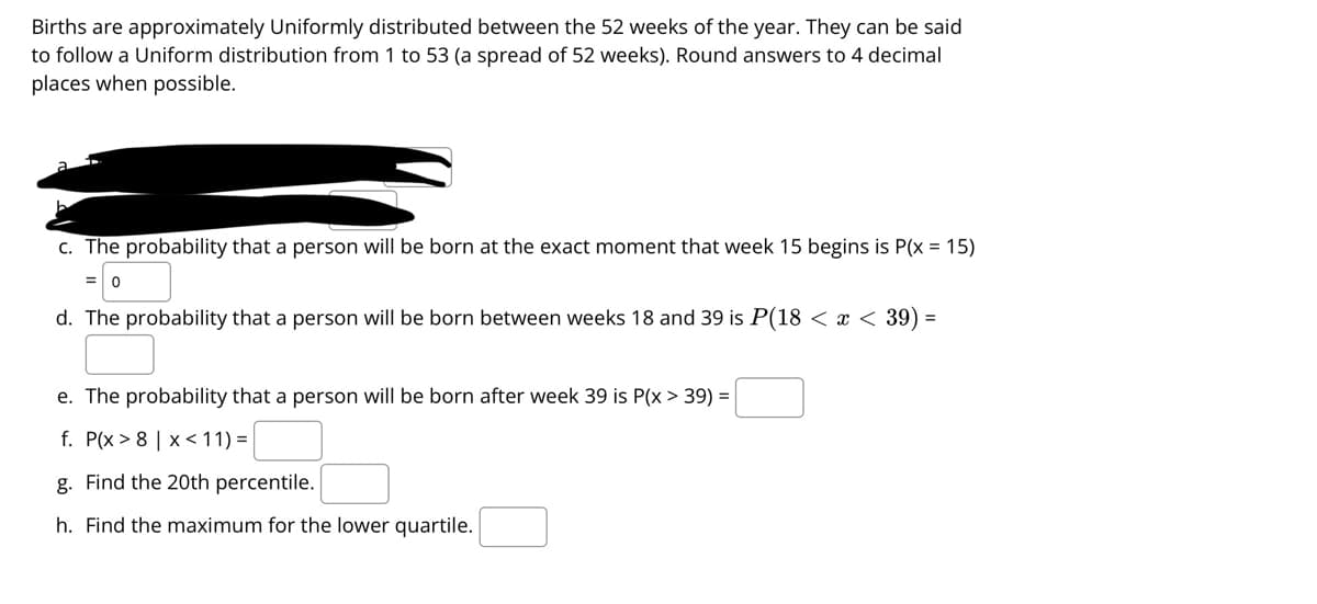 Births are approximately Uniformly distributed between the 52 weeks of the year. They can be said
to follow a Uniform distribution from 1 to 53 (a spread of 52 weeks). Round answers to 4 decimal
places when possible.
c. The probability that a person will be born at the exact moment that week 15 begins is P(x = 15)
d. The probability that a person will be born between weeks 18 and 39 is P(18 < x < 39) =
e. The probability that a person will be born after week 39 is P(x > 39) =
f. P(x > 8 | x<11) =
g. Find the 20th percentile.
h. Find the maximum for the lower quartile.
