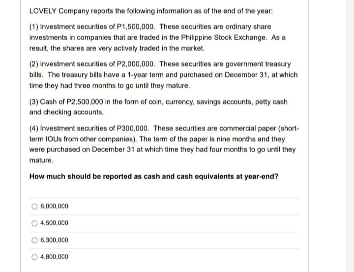 LOVELY Company reports the following information as of the end of the year:
(1) Investment securities of P1,500,000. These securities are ordinary share
investments in companies that are traded in the Philippine Stock Exchange. As a
result, the shares are very actively traded in the market.
(2) Investment securities of P2,000,000. These securities are government treasury
bills. The treasury bills have a 1-year term and purchased on December 31, at which
time they had three months to go until they mature.
(3) Cash of P2,500,000 in the form of coin, currency, savings accounts, petty cash
and checking accounts.
(4) Investment securities of P300,000. These securities are commercial paper (short-
term IOUS from other companies). The term of the paper is nine months and they
were purchased on December 31 at which time they had four months to go until they
mature.
How much should be reported as cash and cash equivalents at year-end?
O 6,000,000
4,500,000
O 6,300,000
4,800,000
