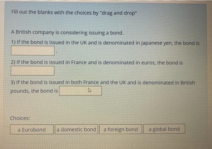 Fill out the blanks with the choices by "drag and drop"
A British company is considering issuing a bond.
1) If the bond is issued in the UK and is denominated in Japanese yen, the bond is
2) If the bond is issued in France and is denominated in euros, the bond is
3) If the bond is issued in both France and the UK and is denominated in British
pounds, the bond is
Choices:
a Eurobond
a domestic bond
a foreign bond
a global bond
