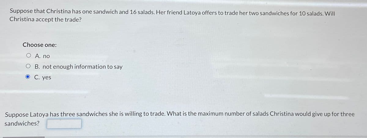 Suppose that Christina has one sandwich and 16 salads. Her friend Latoya offers to trade her two sandwiches for 10 salads. Will
Christina accept the trade?
Choose one:
O A. no
O B. not enough information to say
⚫ C. yes
Suppose Latoya has three sandwiches she is willing to trade. What is the maximum number of salads Christina would give up for three
sandwiches?