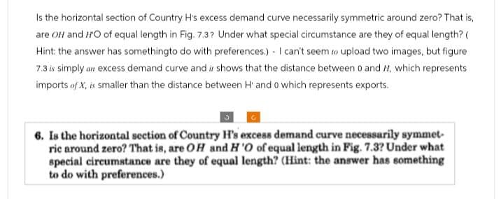 Is the horizontal section of Country H's excess demand curve necessarily symmetric around zero? That is,
are OH and HO of equal length in Fig. 7.3? Under what special circumstance are they of equal length? (
Hint: the answer has somethingto do with preferences.) I can't seem to upload two images, but figure
7.3 is simply an excess demand curve and it shows that the distance between 0 and H, which represents
imports of X, is smaller than the distance between H' and 0 which represents exports.
6. Is the horizontal section of Country H's excess demand curve necessarily symmet
ric around zero? That is, are OH and H'O of equal length in Fig. 7.3? Under what
special circumstance are they of equal length? (Hint: the answer has something
to do with preferences.)