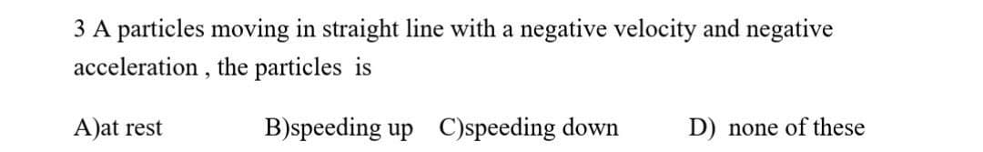 3 A particles moving in straight line with a negative velocity and negative
acceleration , the particles is
A)at rest
B)speeding up C)speeding down
D) none of these
