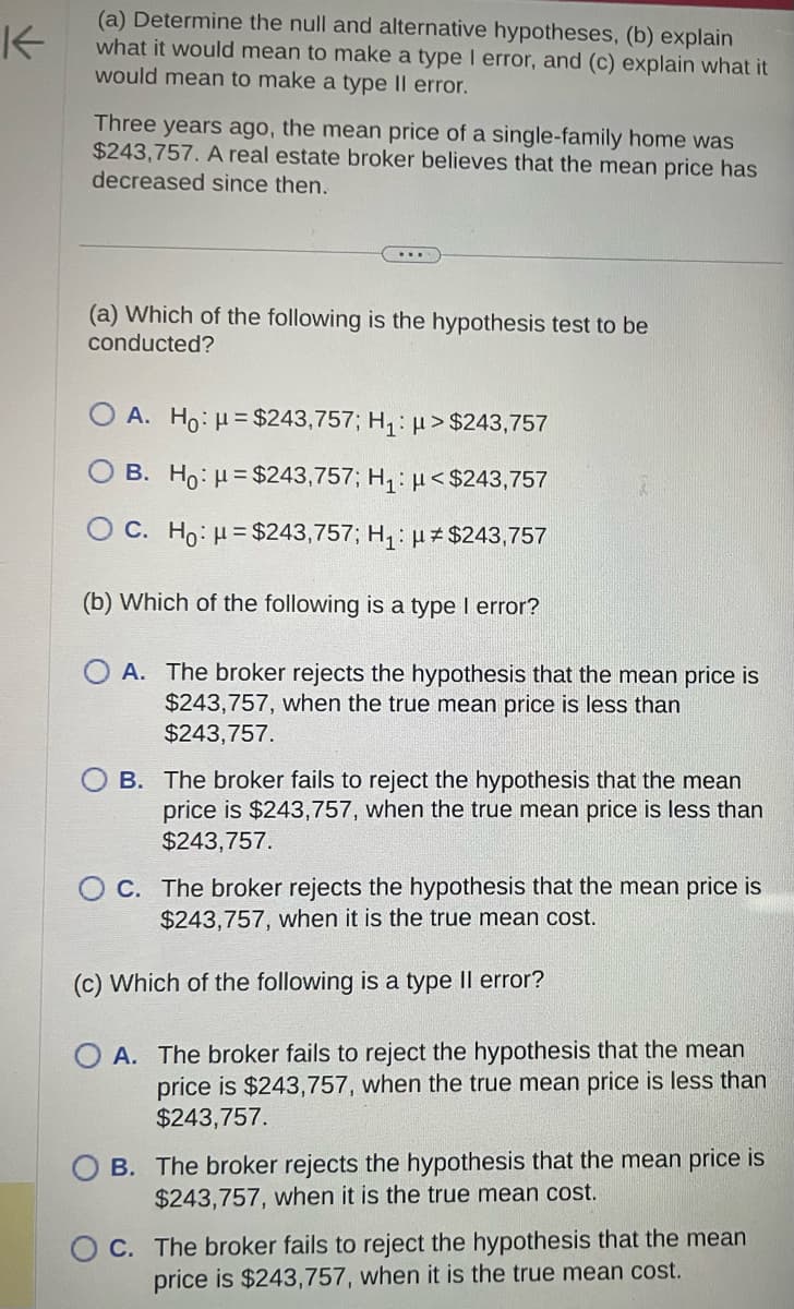 K
(a) Determine the null and alternative hypotheses, (b) explain
what it would mean to make a type I error, and (c) explain what it
would mean to make a type Il error.
Three years ago, the mean price of a single-family home was
$243,757. A real estate broker believes that the mean price has
decreased since then.
(a) Which of the following is the hypothesis test to be
conducted?
O A. Ho: μ = $243,757; H₁: >$243,757
B. Ho: u=$243,757; H₁: μ< $243,757
OC. Ho: μ = $243,757; H₁: μ# $243,757
(b) Which of the following is a type I error?
OA. The broker rejects the hypothesis that the mean price is
$243,757, when the true mean price is less than
$243,757.
B. The broker fails to reject the hypothesis that the mean
price is $243,757, when the true mean price is less than
$243,757.
OC. The broker rejects the hypothesis that the mean price is
$243,757, when it is the true mean cost.
(c) Which of the following is a type II error?
A. The broker fails to reject the hypothesis that the mean
price is $243,757, when the true mean price is less than
$243,757.
OB. The broker rejects the hypothesis that the mean price is
$243,757, when it is the true mean cost.
C. The broker fails to reject the hypothesis that the mean
price is $243,757, when it is the true mean cost.