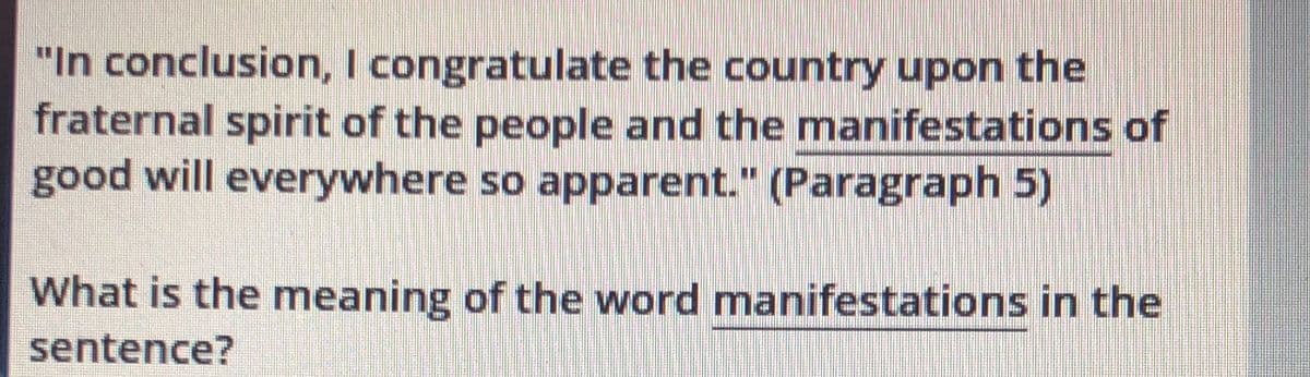 "In conclusion, I congratulate the country upon the
fraternal spirit of the people and the manifestations of
good will everywhere so apparent." (Paragraph 5)
What is the meaning of the word manifestations in the
sentence?
