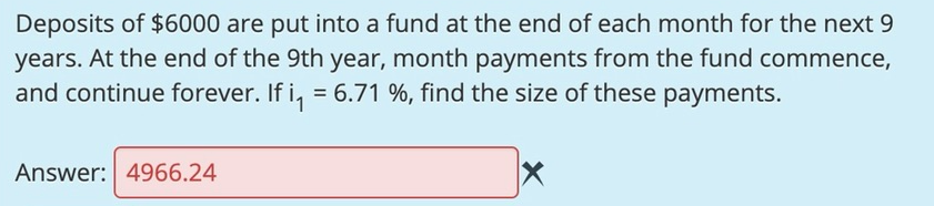 Deposits of $6000 are put into a fund at the end of each month for the next 9
years. At the end of the 9th year, month payments from the fund commence,
and continue forever. If i, = 6.71 %, find the size of these payments.
Answer: 4966.24
