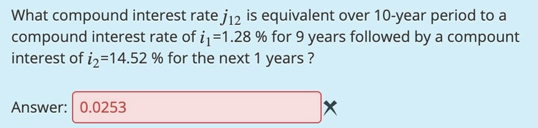 What compound interest rate j12 is equivalent over 10-year period to a
compound interest rate of i1=1.28 % for 9 years followed by a compount
interest of i2=14.52 % for the next 1 years ?
Answer: 0.0253
