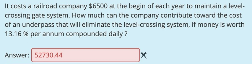 It costs a railroad company $6500 at the begin of each year to maintain a level-
crossing gate system. How much can the company contribute toward the cost
of an underpass that will eliminate the level-crossing system, if money is worth
13.16 % per annum compounded daily ?
Answer: 52730.44
