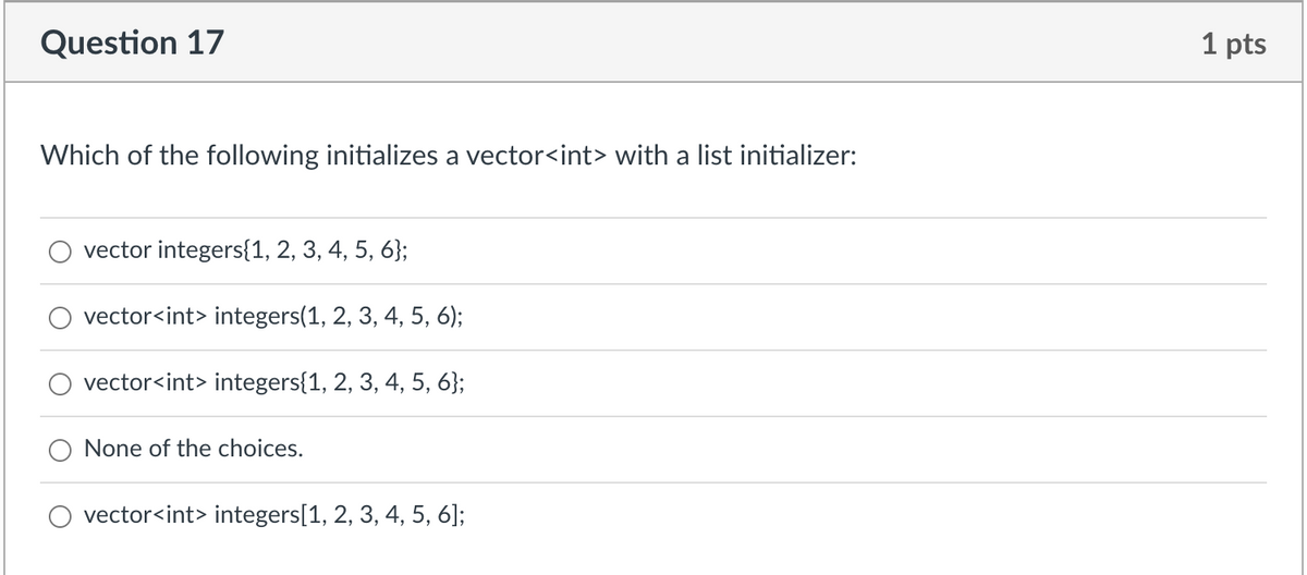 Question 17
Which of the following initializes a vector<int> with a list initializer:
vector integers{1, 2, 3, 4, 5, 6};
vector<int> integers(1, 2, 3, 4, 5, 6);
vector<int> integers{1, 2, 3, 4, 5, 6};
None of the choices.
vector<int> integers[1, 2, 3, 4, 5, 6];
1 pts