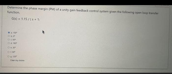Determine the phase margin (PM) of a unity gain feedback control system given the following open loop transfer
function.
G(s) = 1.15/(s + 1)
a. 150⁰
O b. 0⁰
OC 60°
Od. 180°
O e. 30⁰
O 1.90⁰
O g. 1200
Clear my choice
