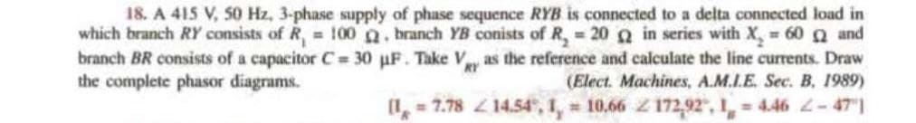 18. A 415 V, 50 Hz, 3-phase supply of phase sequence RYB is connected to a delta connected load in
which branch RY consists of R, = 100. branch YB conists of R₂ = 20 2 in series with X₂ = 60 Q and
branch BR consists of a capacitor C= 30 uF. Take Vy as the reference and calculate the line currents. Draw
the complete phasor diagrams.
(Elect. Machines, A.M.I.E. Sec. B. 1989)
14.54, 1, 10.66 2172,92, 14.46 2-471
(1 = 7.78