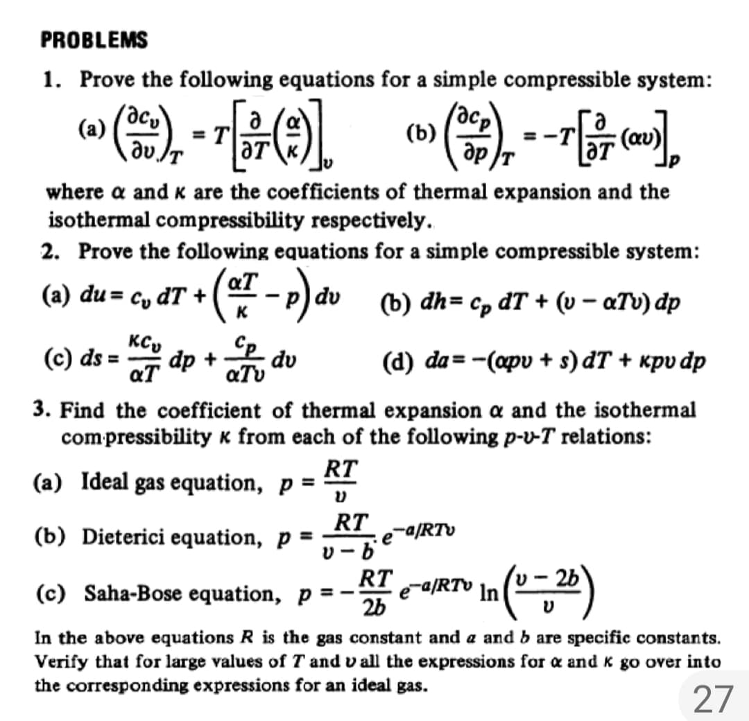 PROBLEMS
1. Prove the following equations for a simple compressible system:
(制-
(a)
T
(b)
ap
where a and k are the coefficients of thermal expansion and the
isothermal compressibility respectively.
2. Prove the following equations for a simple compressible system:
(a) du = cy dT +
dv
ъ) dh%3D Cp dT + (о - аТы) dр
KC,
(c) ds = dp +
du
aTv
(d) da = -(apv + s) dT + kpv dp
aT
3. Find the coefficient of thermal expansion a and the isothermal
compressibility k from each of the following p-v-T relations:
RT
(a) Ideal gas equation, p =
RT
(b) Dieterici equation, p =
e-a/RTv
%3D
RT
(c) Saha-Bose equation, p =
e-a/RTv
In
2b
In the above equations R is the gas constant and a and b are specific constants.
Verify that for large values of T and v all the expressions for a and K go over into
the corresponding expressions for an ideal gas.
27

