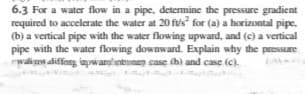 6.3 For a water flow in a pipe, determine the pressure gradient
required to accelerate the water at 20 fus for (a) a horizontal pipe,
(b) a vertical pipe with the water flowing upward, and (c) a vertical
pipe with the water flowing downward. Explain why the pressure
walian diffang inpwarghntnen case thì and case (c).
