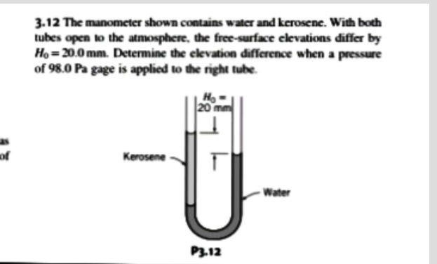 3.12 The manometer shown contains water and kerosene. With both
tubes open to the atmosphere, the free-surface elevations differ by
Ho =20.0 mm. Determine the elevation difference when a pressure
of 98.0 Pa gage is applied to the right tube.
20 mm
as
of
Kerosene
Water
P3.12

