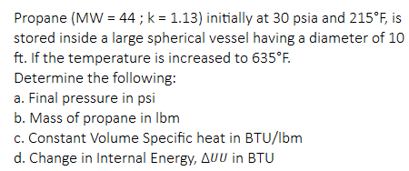 Propane (MW = 44 ; k = 1.13) initially at 30 psia and 215°F, is
stored inside a large spherical vessel having a diameter of 10
ft. If the temperature is increased to 635°F.
Determine the following:
a. Final pressure in psi
b. Mass of propane in Ibm
c. Constant Volume Specific heat in BTU/lbm
d. Change in Internal Energy, AUU in BTU
