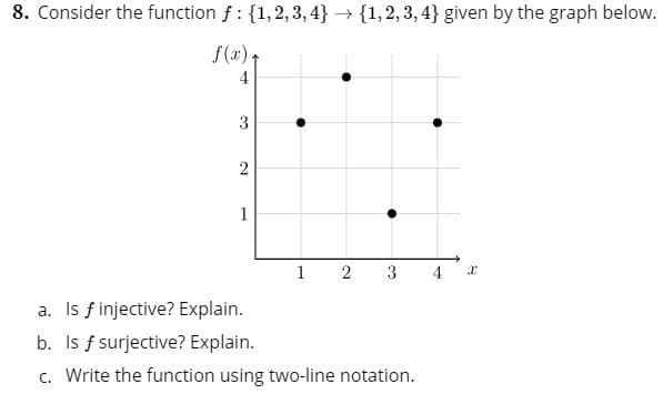 8. Consider the function f 1,2,3,4
1,2,3,4} given by the graph below.
f(x)
4
3
2
1
2
3
4
a. Is f injective? Explain.
b. Is f surjective? Explain.
c. Write the function using two-line notation.
