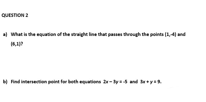QUESTION 2
a) What is the equation of the straight line that passes through the points (1,-4) and
(6,1)?
b) Find intersection point for both equations 2x-3y=-5 and 3x + y = 9.