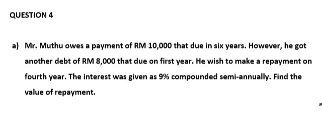 QUESTION 4
a) Mr. Muthu owes a payment of RM 10,000 that due in six years. However, he got
another debt of RM 8,000 that due on first year. He wish to make a repayment on
fourth year. The interest was given as 9% compounded semi-annually. Find the
value of repayment.