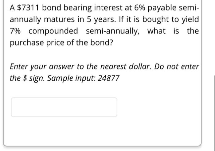 A $7311 bond bearing interest at 6% payable semi-
annually matures in 5 years. If it is bought to yield
7% compounded semi-annually, what is the
purchase price of the bond?
Enter your answer to the nearest dollar. Do not enter
the $sign. Sample input: 24877