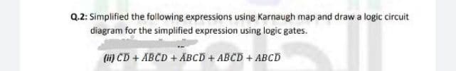Q.2: Simplified the following expressions using Karnaugh map and draw a logic circuit
diagram for the simplified expression using logic gates.
(i) CD + ABCD + ABCD + ABCD + ABCD
