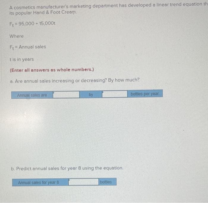 A cosmetics manufacturer's marketing department has developed a linear trend equation th
its popular Hand & Foot Cream.
F = 95,000 + 15,000t
Where
F = Annual sales
t is in years
(Enter all answers as whole numbers.)
a. Are annual sales increasing or decreasing? By how much?
Annual sales are
by
bottles per year.
b. Predict annual sales for year 8 using the equation.
Annual sales for year 8
bottles
