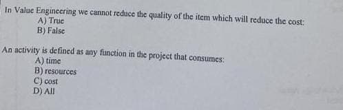 In Value Engineering we cannot reduce the quality of the item which will reduce the cost:
A) True
B) False
An activity is defined as any function in the project that consumes:
A) time
B) resources
C) cost
D) All
