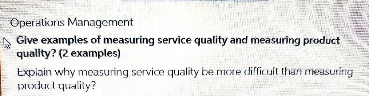 Operations Management
A Give examples of measuring service quality and measuring product
quality? (2 examples)
Explain why measuring service quality be more difficult than measuring
product quality?
